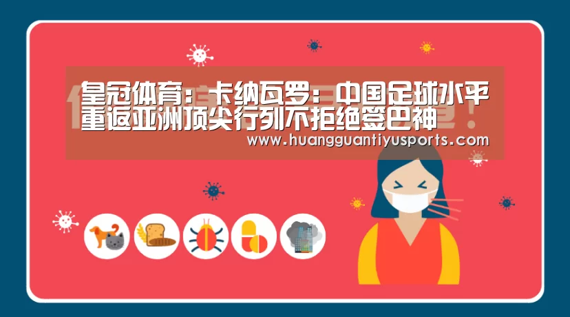皇冠体育：卡纳瓦罗：中国足球水平重返亚洲顶尖行列不拒绝签巴神(图2)